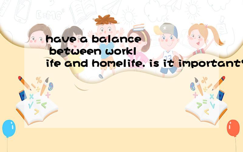 have a balance between worklife and homelife. is it important? reason...no ,不是翻译。   我的错！  要答案  用英文的   谢谢
