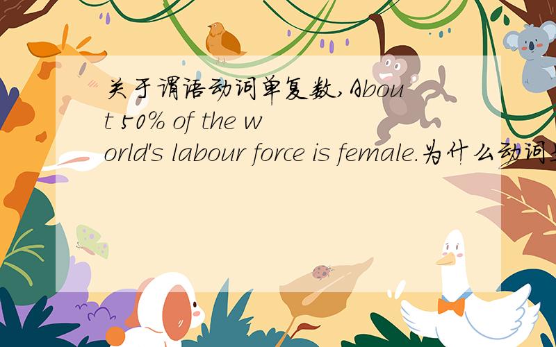 关于谓语动词单复数,About 50% of the world's labour force is female.为什么动词是IS?Half of the top ten richest people in the world are women.为什么是ARE?单复数是跟前面名词单复数有关吗?