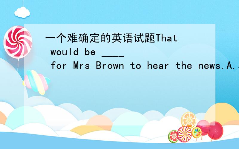 一个难确定的英语试题That would be ____ for Mrs Brown to hear the news.A.surprising B.surprised B.surprise D.a surprise