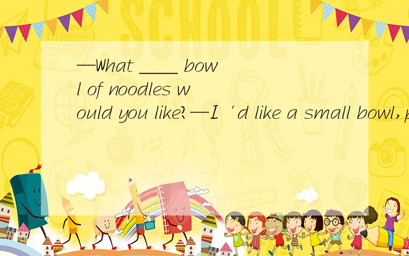 —What ____ bowl of noodles would you like?—I‘d like a small bowl,please.A.kind   B.kinds of    C.size   D.sizes
