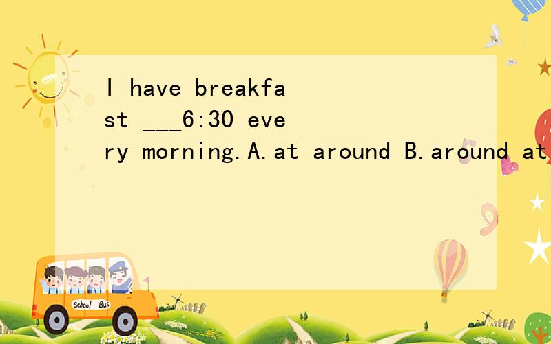 I have breakfast ___6:30 every morning.A.at around B.around at