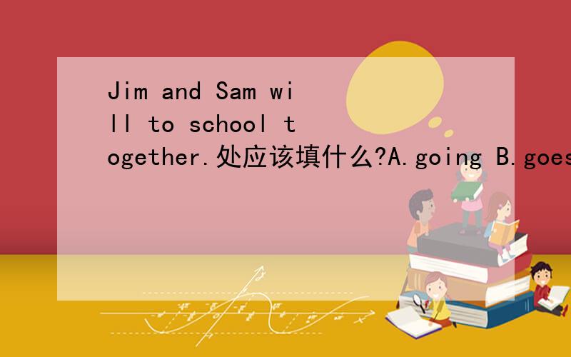 Jim and Sam will to school together.处应该填什么?A.going B.goes C.go