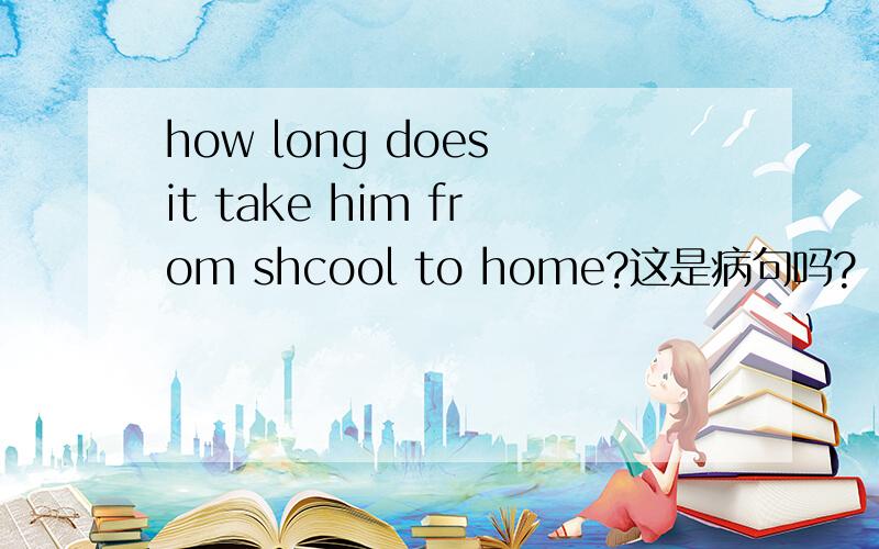 how long does it take him from shcool to home?这是病句吗?