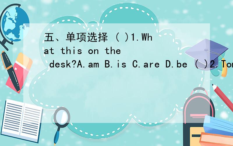 五、单项选择 ( )1.What this on the desk?A.am B.is C.are D.be ( )2.Tom and I students.A.am( )1.What this on the desk?A.am B.is C.are D.be( )2.Tom and I students.A.am B.is C.are D.be( )3.Don't sad again.A.am B.is C.are D.be( )4.There's a door the