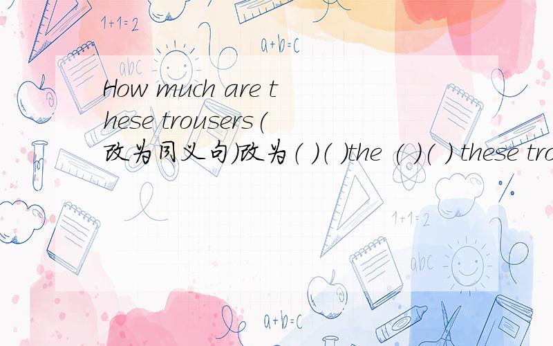 How much are these trousers(改为同义句）改为（ ）（ ）the ( )( ) these trousers