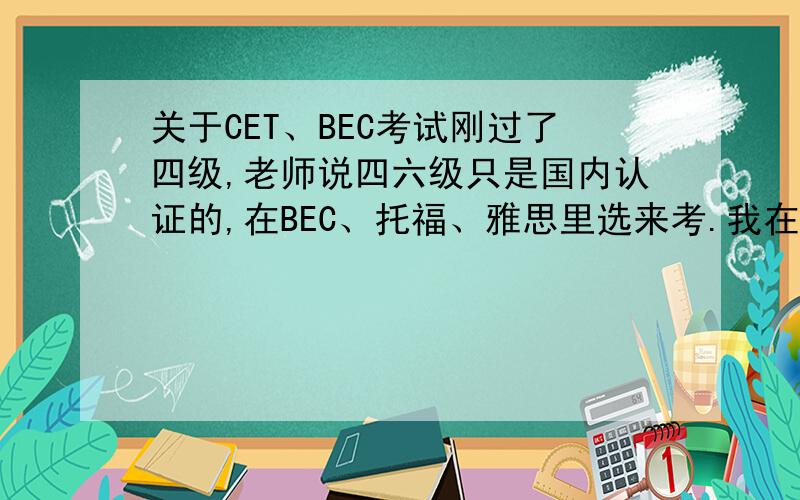 关于CET、BEC考试刚过了四级,老师说四六级只是国内认证的,在BEC、托福、雅思里选来考.我在犹豫考了六级直接考BEC中级,还是现在直接考BEC初级.有没有人给点建议啊,顺便推荐点书籍吧