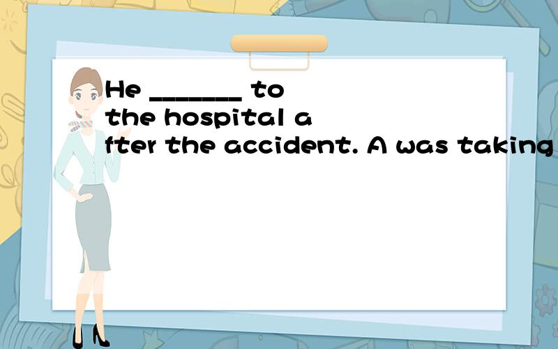 He _______ to the hospital after the accident. A was taking B took C was taken