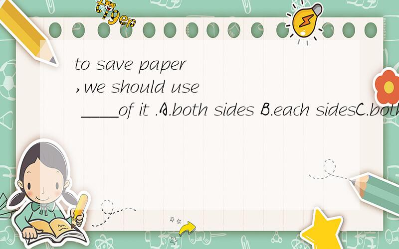 to save paper ,we should use ____of it .A.both sides B.each sidesC.both side'sD.each side's