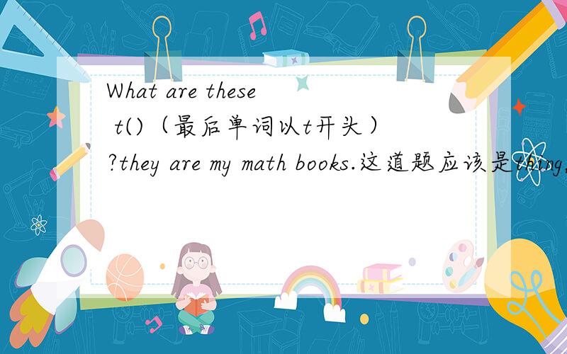 What are these t()（最后单词以t开头）?they are my math books.这道题应该是thing，那换一道，what's in your d( ) It's my IDcard