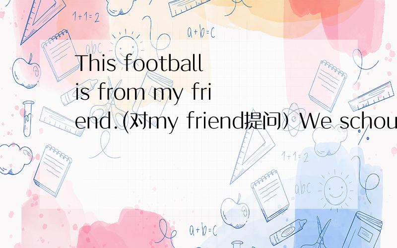 This football is from my friend.(对my friend提问）We schould be quiet near the bird's cage .（对near the bird's cage 提问）