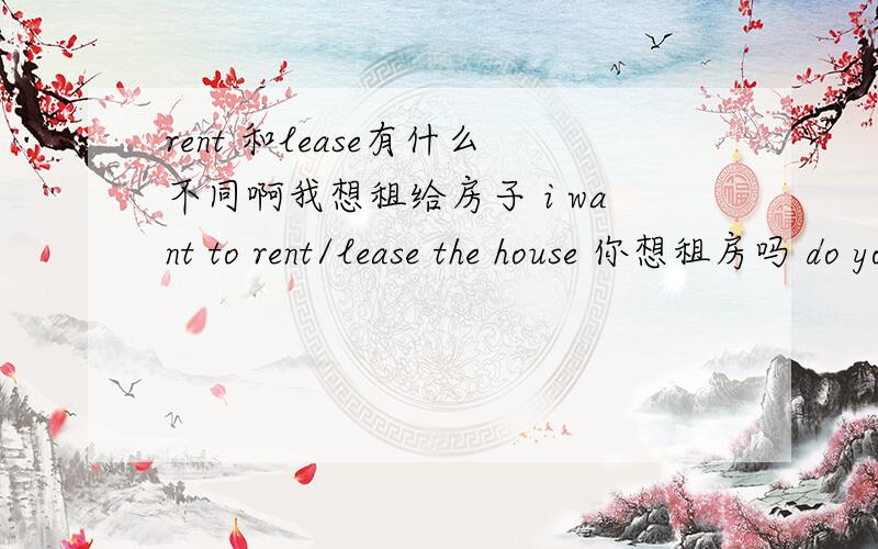 rent 和lease有什么不同啊我想租给房子 i want to rent/lease the house 你想租房吗 do you want to rent /lease the house 到底要用那个啊 教教我怎么分我很无语英语大难啊我想租给房子你想租房吗 怎么翻译英