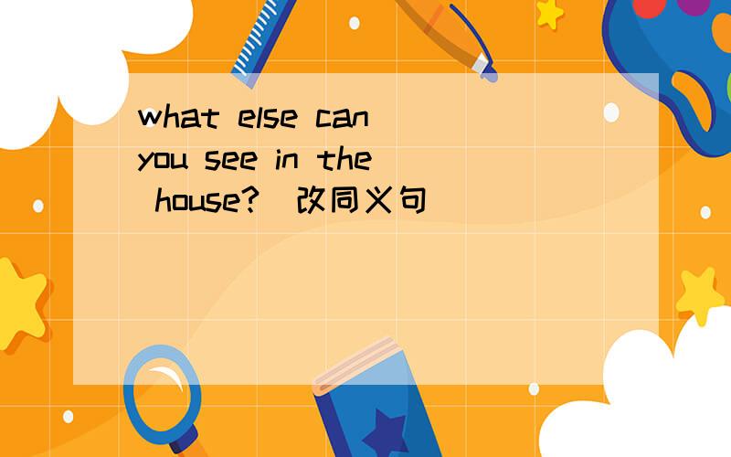 what else can you see in the house?（改同义句）