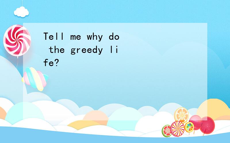 Tell me why do the greedy life?