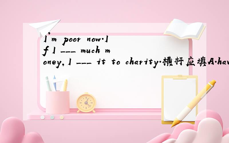 I'm poor now.If I ___ much money,I ___ it to charity.横杆应填A.have,will giveB.had,would give