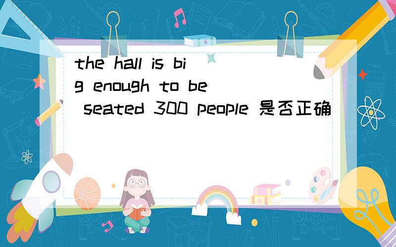 the hall is big enough to be seated 300 people 是否正确