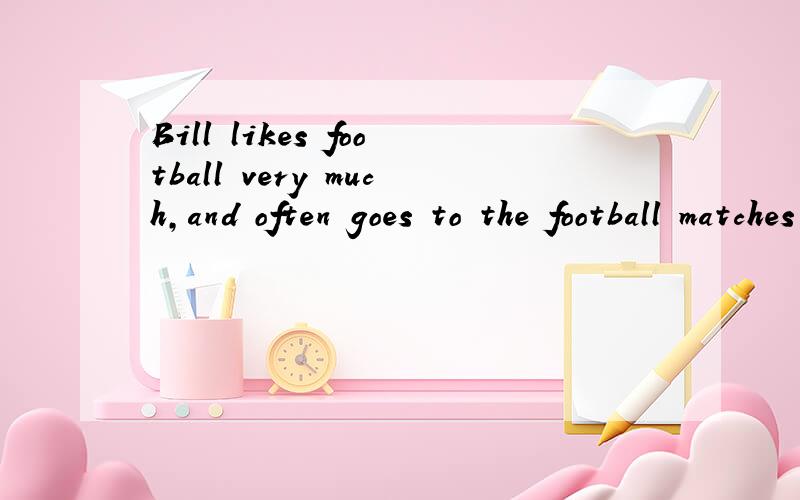 Bill likes football very much,and often goes to the football matches in the