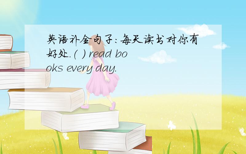 英语补全句子：每天读书对你有好处.( ) read books every day.