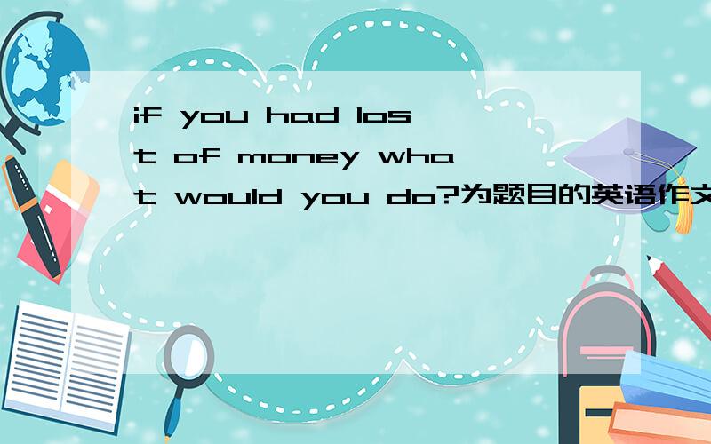 if you had lost of money what would you do?为题目的英语作文