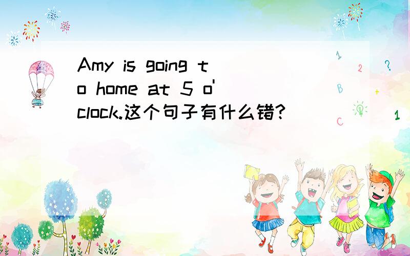 Amy is going to home at 5 o'clock.这个句子有什么错?
