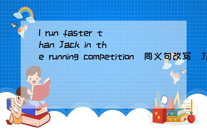 I run faster than Jack in the running competition(同义句改写）Jack runs ___ ___ than me in the running competition.Lily is goood at sprots.Lucy is better at sports.(同义句改写）Lily is ___ ___good at sports___Lucy.