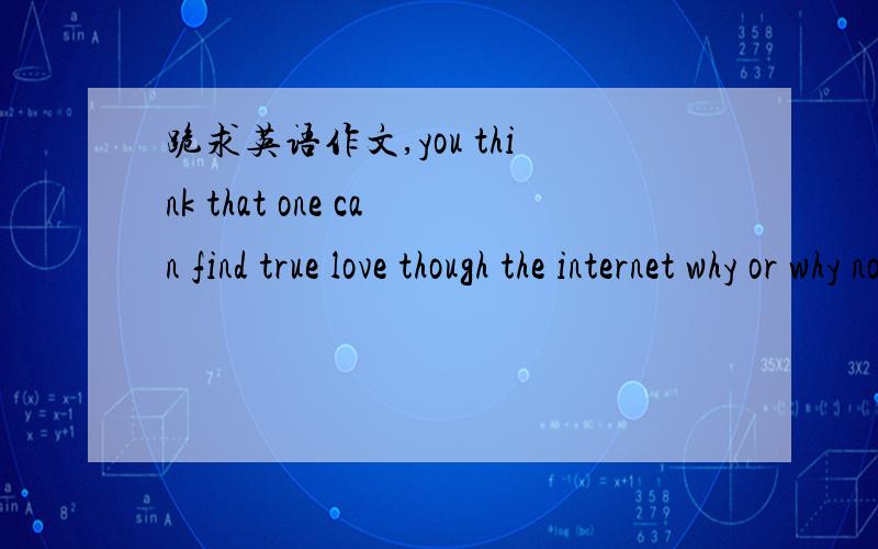 跪求英语作文,you think that one can find true love though the internet why or why not?紧急!在此小生多谢各位大虾们咯.