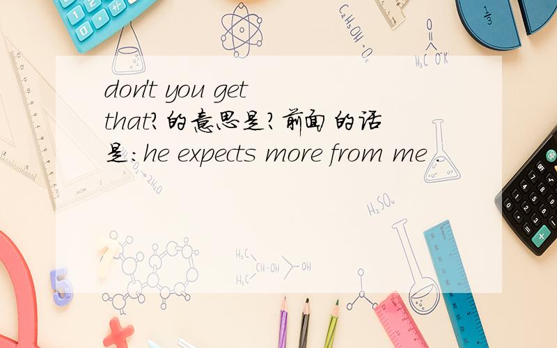 don't you get that?的意思是?前面的话是：he expects more from me .