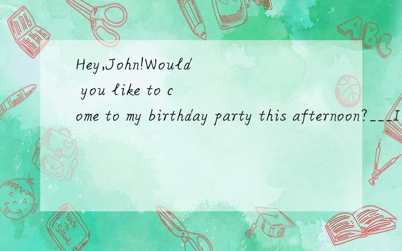 Hey,John!Would you like to come to my birthday party this afternoon?___I have to look my sisterA I'd love to B I'afraid Ican't C Sorry ,I won't