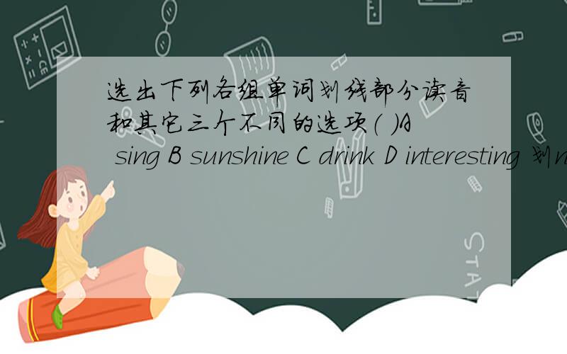 选出下列各组单词划线部分读音和其它三个不同的选项（ ）A sing B sunshine C drink D interesting 划n