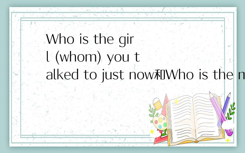 Who is the girl (whom) you talked to just now和Who is the man (that) was talking to ...我想知道括号内用词为何不同,最好能从 语法 角度阐述解析.（1）1.DO you  know the girl (who) talks with our English teacher often?你知道
