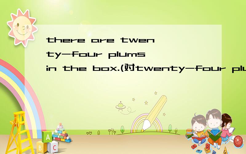 there are twenty-four plums in the box.(对twenty-four plums）_____ ______ in the box?