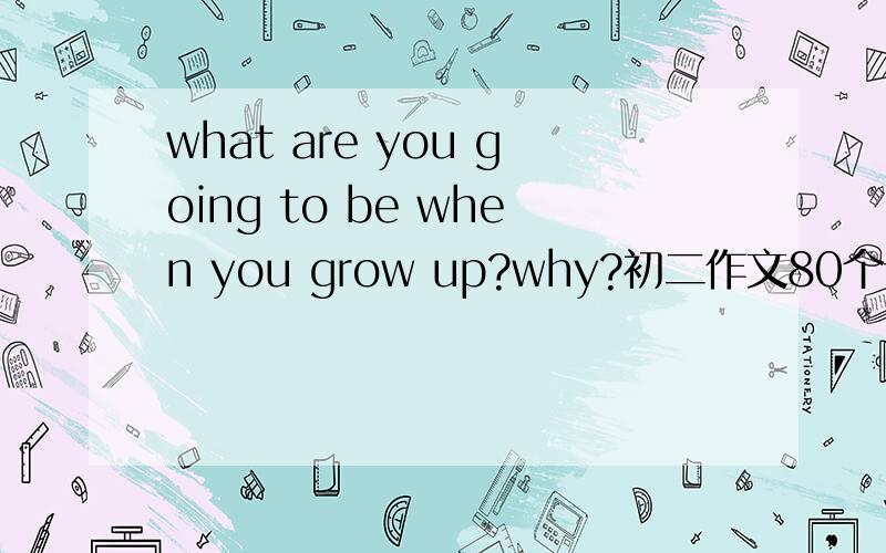 what are you going to be when you grow up?why?初二作文80个词 上面英文 下面汉语 要紧扣人教初二课本