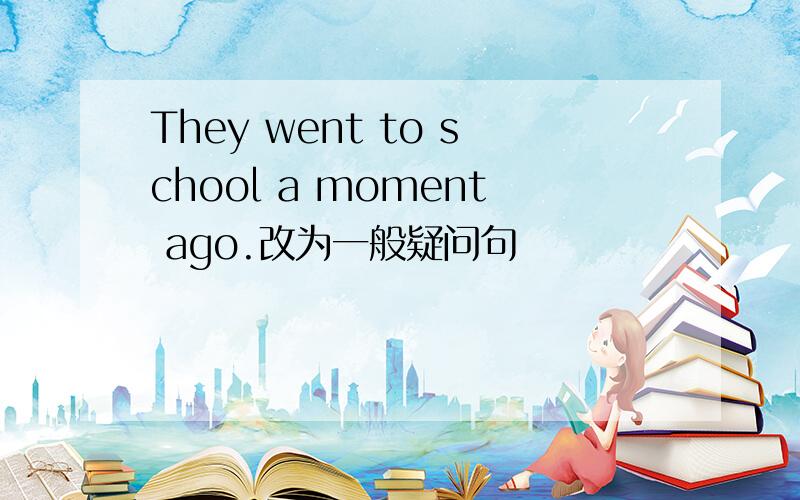 They went to school a moment ago.改为一般疑问句