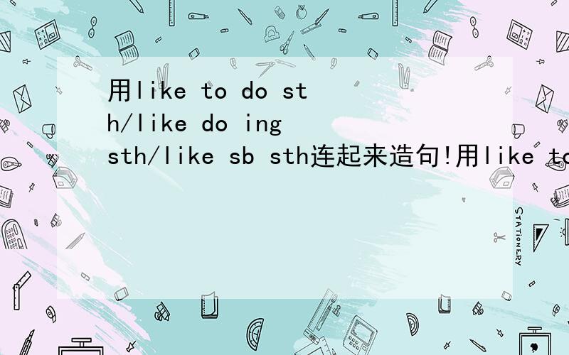 用like to do sth/like do ing sth/like sb sth连起来造句!用like to do sth/like do ing sth/like sb sth连起来造句！造一个完整的句子 求英语好的帮助