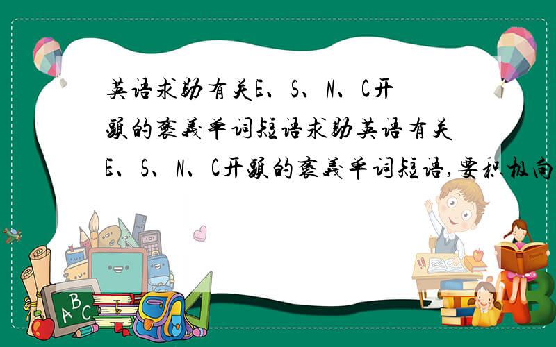 英语求助有关E、S、N、C开头的褒义单词短语求助英语有关E、S、N、C开头的褒义单词短语,要积极向上的.最好能把中文解释也补充上