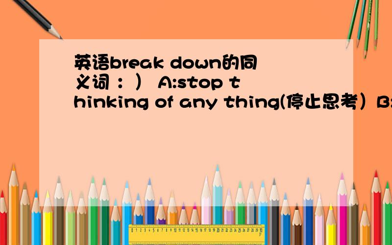 英语break down的同义词 ：） A:stop thinking of any thing(停止思考）B:become very upset（变得很混乱）C:disappear for a while（这个是~消失一段时间~的意思?）D:become ill（生病了）break down是垮掉的意思吧?那