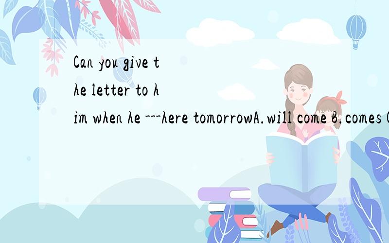 Can you give the letter to him when he ---here tomorrowA.will come B.comes C.is coming D.come主语是将来时态吗？