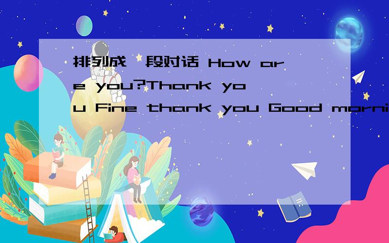 排列成一段对话 How are you?Thank you Fine thank you Good morning ,Liu tao And you?I'm fine,too.Good morning,Su hai