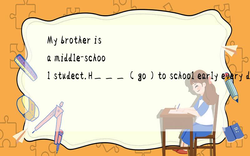 My brother is a middle-school studect.H___(go)to school early every day.