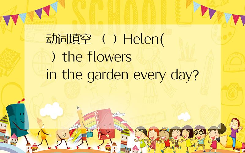 动词填空 （ ）Helen( ）the flowers in the garden every day?