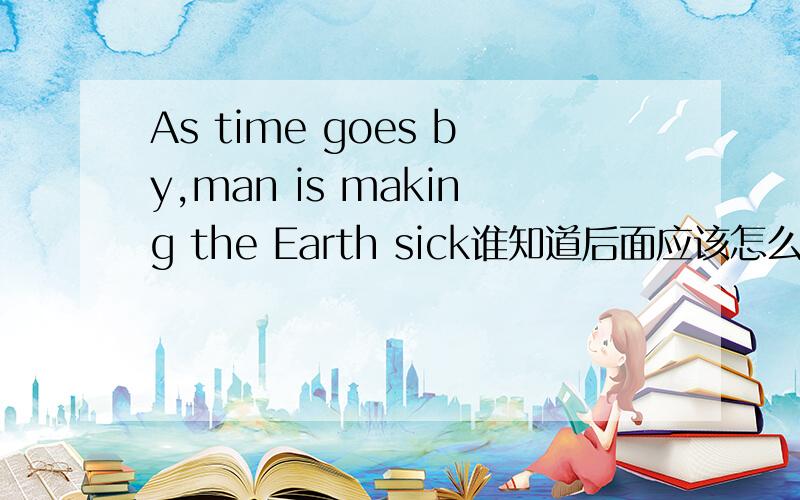 As time goes by,man is making the Earth sick谁知道后面应该怎么写?快回答啊 紧急