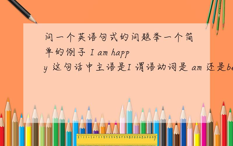 问一个英语句式的问题举一个简单的例子 I am happy 这句话中主语是I 谓语动词是 am 还是be happy,happy在这个句子中做的是什么成分