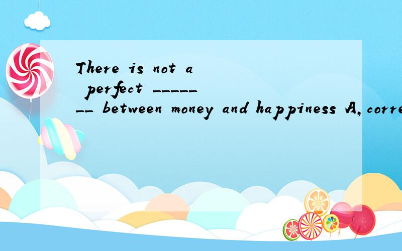 There is not a perfect _______ between money and happiness A,correlation B,correction C,collection D,combination 为什么/