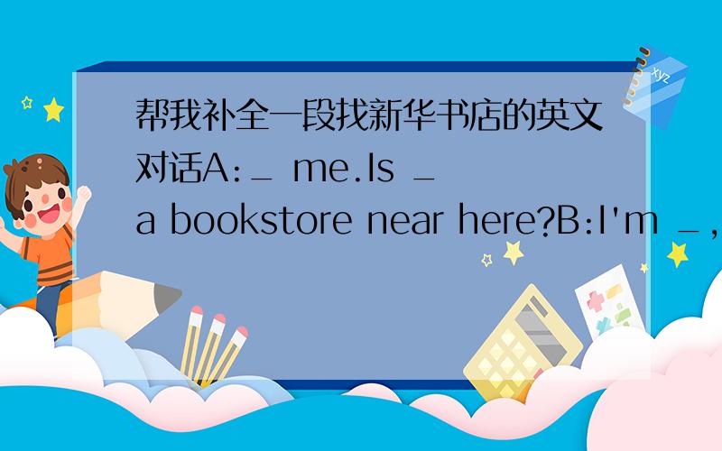 帮我补全一段找新华书店的英文对话A:_ me.Is _ a bookstore near here?B:I'm _,I _ know.Ask that policeman,please.A:_ you all the same.A:Excuse me._ can I get to the C:Go along the _ and _ right.You can _ it there._ on your right.It's near