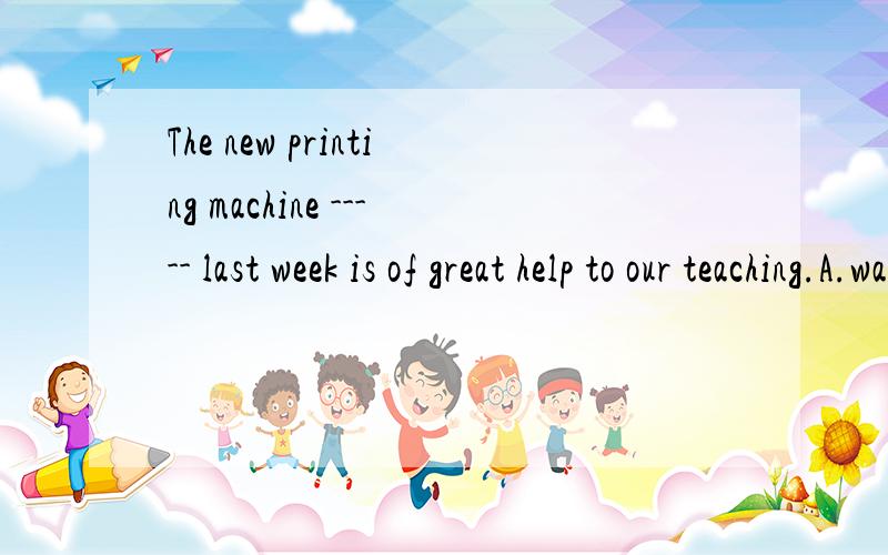 The new printing machine ----- last week is of great help to our teaching.A.was bought B.bought C.having been bought