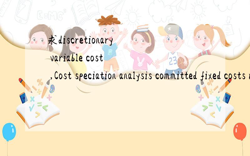 求discretionary variable cost ,Cost speciation analysis committed fixed costs mixed cost 英文释义