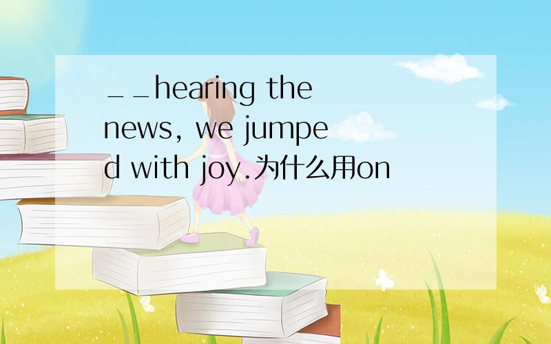__hearing the news, we jumped with joy.为什么用on