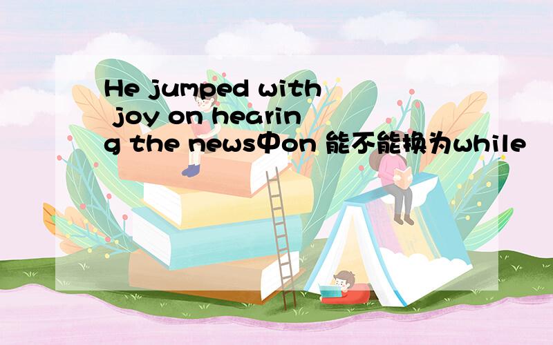 He jumped with joy on hearing the news中on 能不能换为while