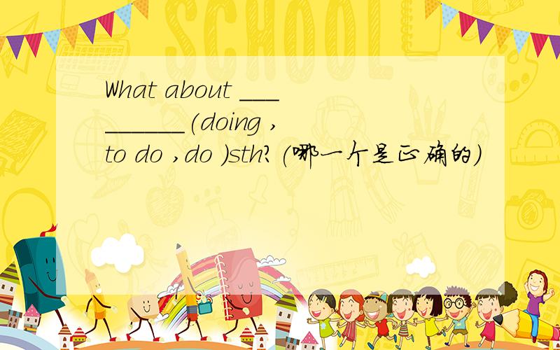 What about _________(doing ,to do ,do )sth?(哪一个是正确的)