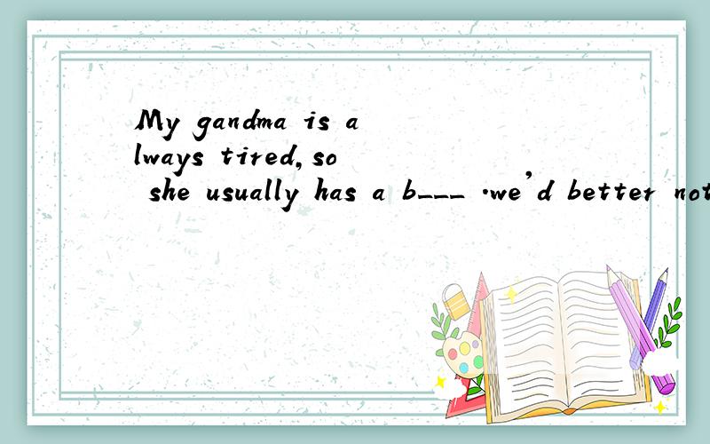 My gandma is always tired,so she usually has a b___ .we'd better not c _ sp_heavy things.根据句意及首字母或汉语补充句子 My gandma is always tired,so she usually has a b___ .we'd better not c _ _heavy things.Now my t__ is still very pai