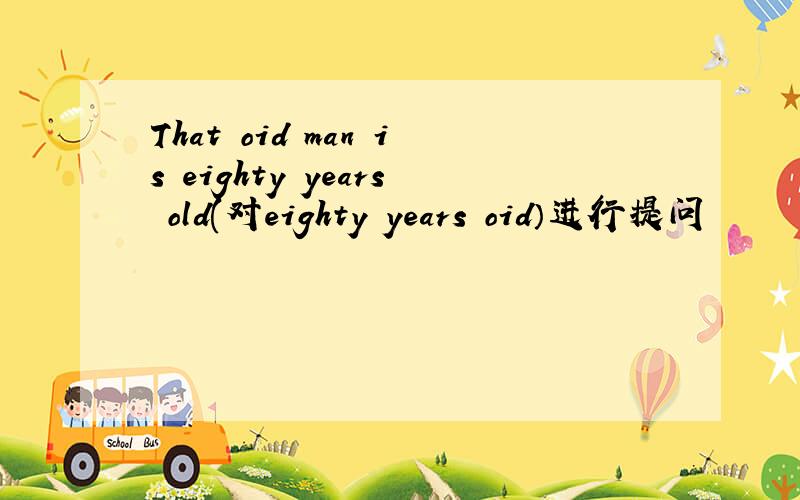 That oid man is eighty years old(对eighty years oid）进行提问